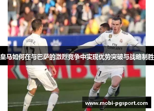 皇马如何在与巴萨的激烈竞争中实现优势突破与战略制胜