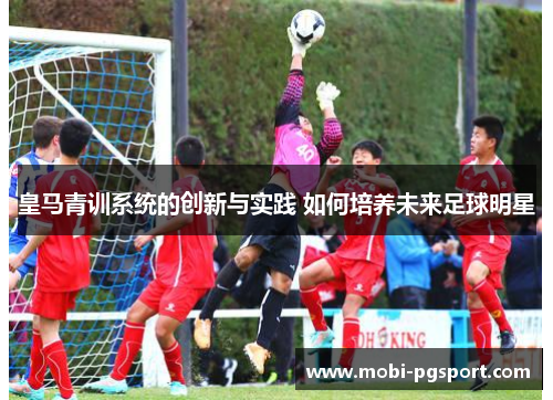 皇马青训系统的创新与实践 如何培养未来足球明星