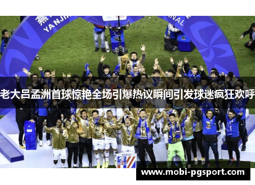老大吕孟洲首球惊艳全场引爆热议瞬间引发球迷疯狂欢呼