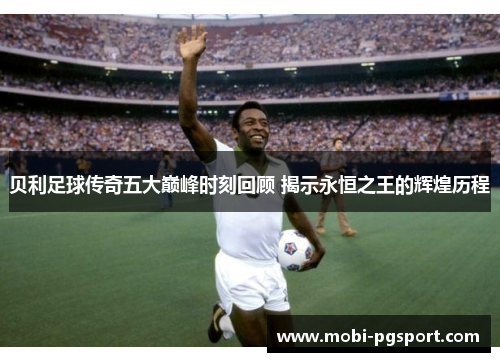 贝利足球传奇五大巅峰时刻回顾 揭示永恒之王的辉煌历程