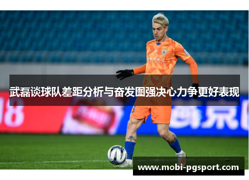 武磊谈球队差距分析与奋发图强决心力争更好表现